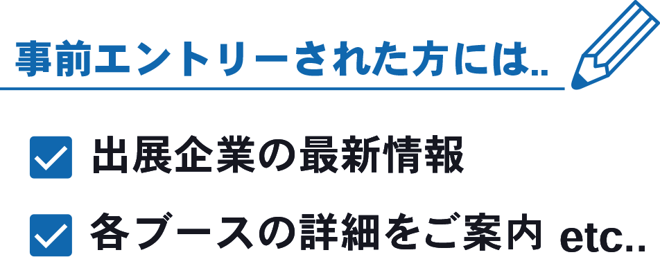 事前エントリーされた方には...出展企業の最新情報、各ブースの詳細をご案内など